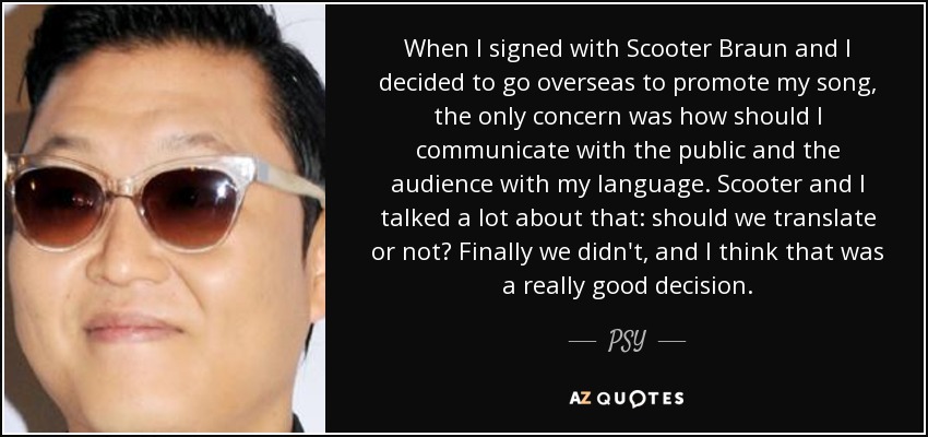 When I signed with Scooter Braun and I decided to go overseas to promote my song, the only concern was how should I communicate with the public and the audience with my language. Scooter and I talked a lot about that: should we translate or not? Finally we didn't, and I think that was a really good decision. - PSY