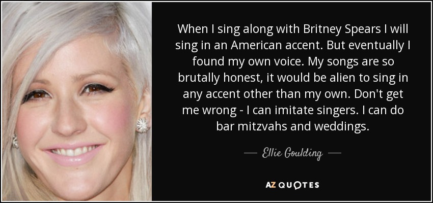 When I sing along with Britney Spears I will sing in an American accent. But eventually I found my own voice. My songs are so brutally honest, it would be alien to sing in any accent other than my own. Don't get me wrong - I can imitate singers. I can do bar mitzvahs and weddings. - Ellie Goulding