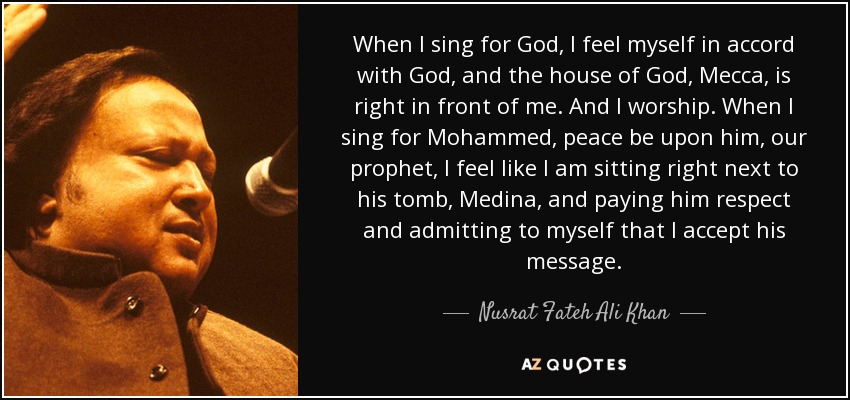 When I sing for God, I feel myself in accord with God, and the house of God, Mecca, is right in front of me. And I worship. When I sing for Mohammed, peace be upon him, our prophet, I feel like I am sitting right next to his tomb, Medina, and paying him respect and admitting to myself that I accept his message. - Nusrat Fateh Ali Khan