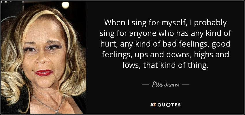 When I sing for myself, I probably sing for anyone who has any kind of hurt, any kind of bad feelings, good feelings, ups and downs, highs and lows, that kind of thing. - Etta James