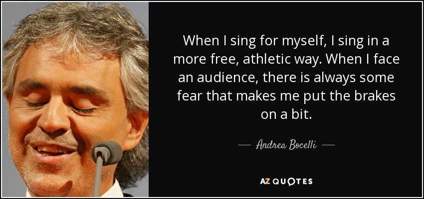 When I sing for myself, I sing in a more free, athletic way. When I face an audience, there is always some fear that makes me put the brakes on a bit. - Andrea Bocelli