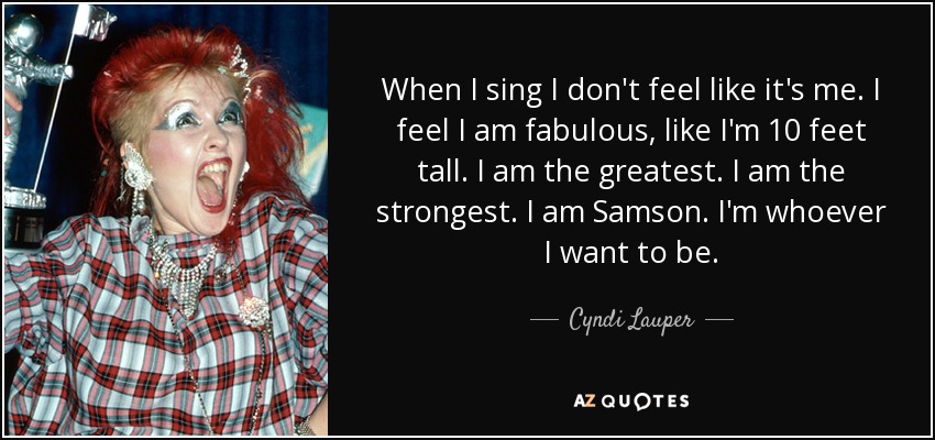 When I sing I don't feel like it's me. I feel I am fabulous, like I'm 10 feet tall. I am the greatest. I am the strongest. I am Samson. I'm whoever I want to be. - Cyndi Lauper