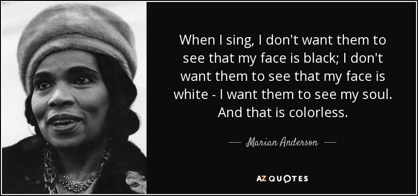 When I sing, I don't want them to see that my face is black; I don't want them to see that my face is white - I want them to see my soul. And that is colorless. - Marian Anderson