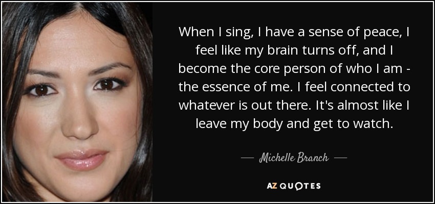 When I sing, I have a sense of peace, I feel like my brain turns off, and I become the core person of who I am - the essence of me. I feel connected to whatever is out there. It's almost like I leave my body and get to watch. - Michelle Branch