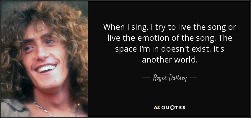 When I sing, I try to live the song or live the emotion of the song. The space I'm in doesn't exist. It's another world. - Roger Daltrey