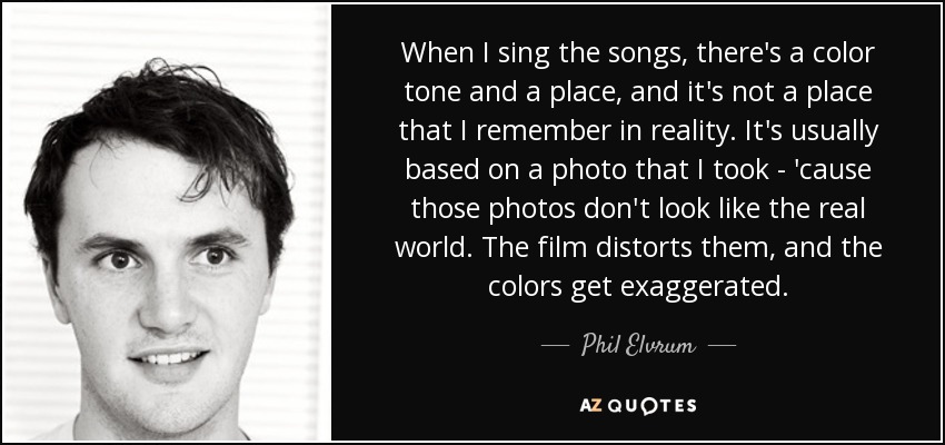 When I sing the songs, there's a color tone and a place, and it's not a place that I remember in reality. It's usually based on a photo that I took - 'cause those photos don't look like the real world. The film distorts them, and the colors get exaggerated. - Phil Elvrum
