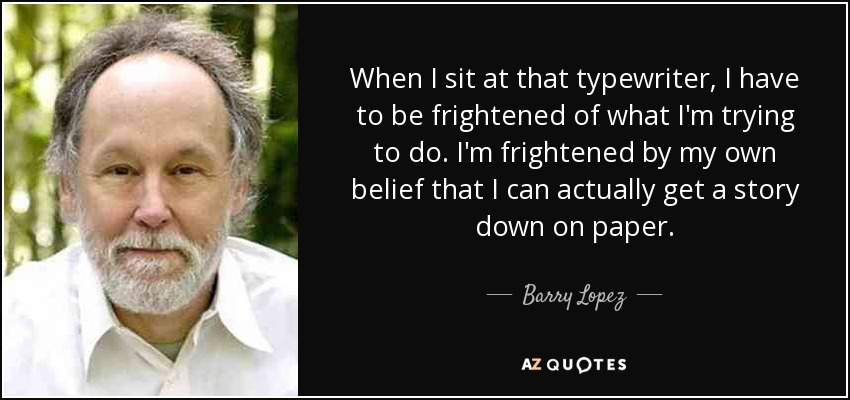 When I sit at that typewriter, I have to be frightened of what I'm trying to do. I'm frightened by my own belief that I can actually get a story down on paper. - Barry Lopez