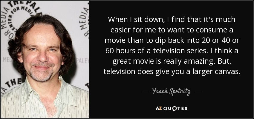 When I sit down, I find that it's much easier for me to want to consume a movie than to dip back into 20 or 40 or 60 hours of a television series. I think a great movie is really amazing. But, television does give you a larger canvas. - Frank Spotnitz