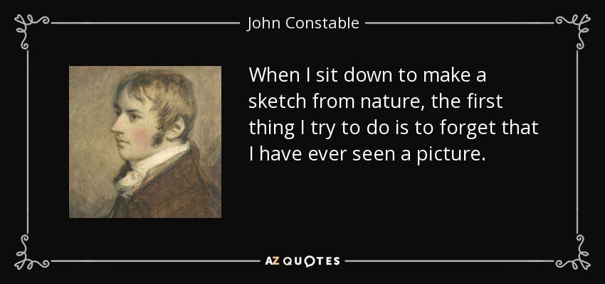 When I sit down to make a sketch from nature, the first thing I try to do is to forget that I have ever seen a picture. - John Constable