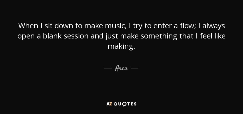 When I sit down to make music, I try to enter a flow; I always open a blank session and just make something that I feel like making. - Arca