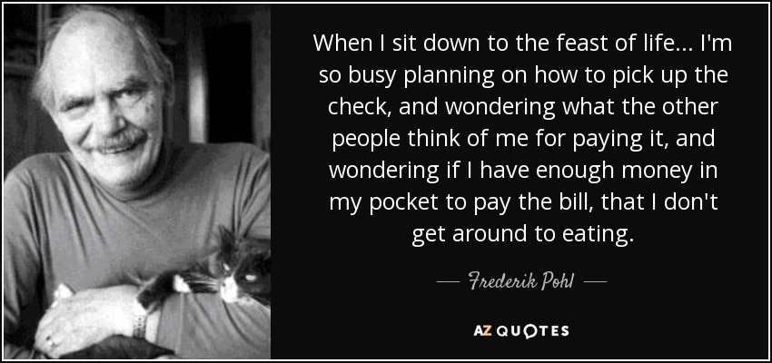 When I sit down to the feast of life ... I'm so busy planning on how to pick up the check, and wondering what the other people think of me for paying it, and wondering if I have enough money in my pocket to pay the bill, that I don't get around to eating. - Frederik Pohl