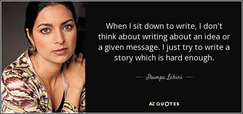 When I sit down to write, I don't think about writing about an idea or a given message. I just try to write a story which is hard enough. - Jhumpa Lahiri