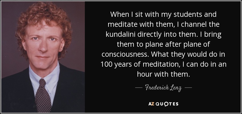 When I sit with my students and meditate with them, I channel the kundalini directly into them. I bring them to plane after plane of consciousness. What they would do in 100 years of meditation, I can do in an hour with them. - Frederick Lenz