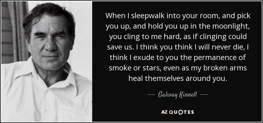 When I sleepwalk into your room, and pick you up, and hold you up in the moonlight, you cling to me hard, as if clinging could save us. I think you think I will never die, I think I exude to you the permanence of smoke or stars, even as my broken arms heal themselves around you. - Galway Kinnell