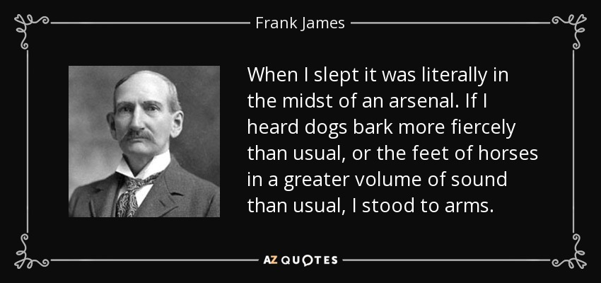 When I slept it was literally in the midst of an arsenal. If I heard dogs bark more fiercely than usual, or the feet of horses in a greater volume of sound than usual, I stood to arms. - Frank James