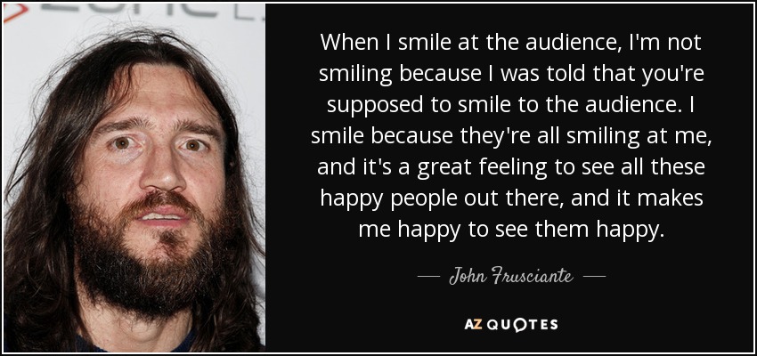 When I smile at the audience, I'm not smiling because I was told that you're supposed to smile to the audience. I smile because they're all smiling at me, and it's a great feeling to see all these happy people out there, and it makes me happy to see them happy. - John Frusciante