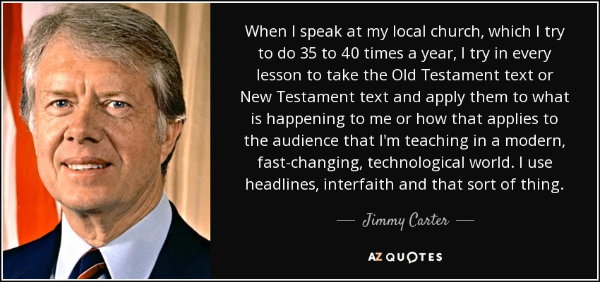 When I speak at my local church, which I try to do 35 to 40 times a year, I try in every lesson to take the Old Testament text or New Testament text and apply them to what is happening to me or how that applies to the audience that I'm teaching in a modern, fast-changing, technological world. I use headlines, interfaith and that sort of thing. - Jimmy Carter