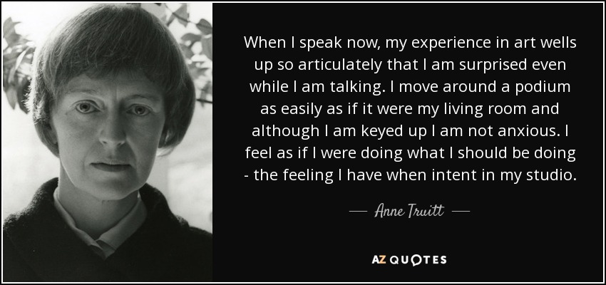 When I speak now, my experience in art wells up so articulately that I am surprised even while I am talking. I move around a podium as easily as if it were my living room and although I am keyed up I am not anxious. I feel as if I were doing what I should be doing - the feeling I have when intent in my studio. - Anne Truitt