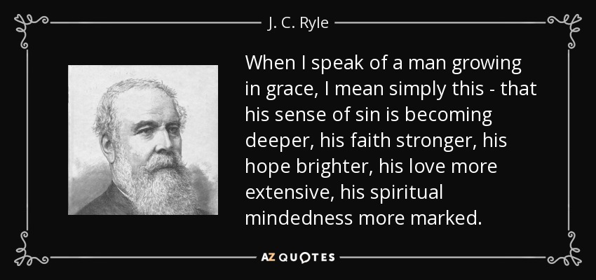 When I speak of a man growing in grace, I mean simply this - that his sense of sin is becoming deeper, his faith stronger, his hope brighter, his love more extensive, his spiritual mindedness more marked. - J. C. Ryle