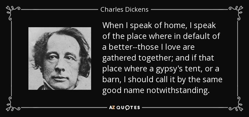 When I speak of home, I speak of the place where in default of a better--those I love are gathered together; and if that place where a gypsy's tent, or a barn, I should call it by the same good name notwithstanding. - Charles Dickens