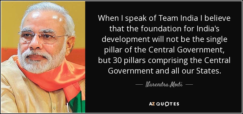 When I speak of Team India I believe that the foundation for India's development will not be the single pillar of the Central Government, but 30 pillars comprising the Central Government and all our States. - Narendra Modi