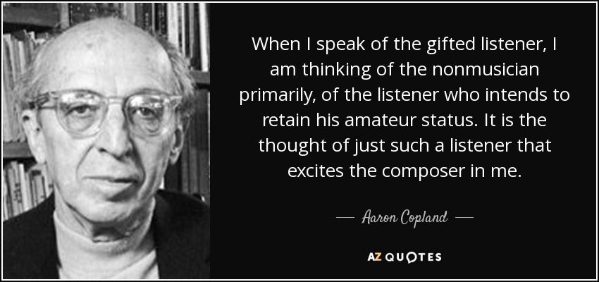 When I speak of the gifted listener, I am thinking of the nonmusician primarily, of the listener who intends to retain his amateur status. It is the thought of just such a listener that excites the composer in me. - Aaron Copland