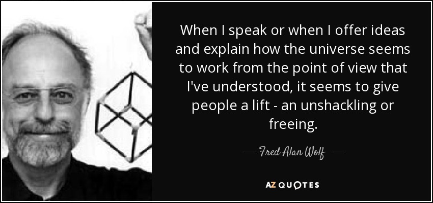 When I speak or when I offer ideas and explain how the universe seems to work from the point of view that I've understood, it seems to give people a lift - an unshackling or freeing. - Fred Alan Wolf