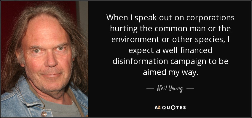 When I speak out on corporations hurting the common man or the environment or other species, I expect a well-financed disinformation campaign to be aimed my way. - Neil Young