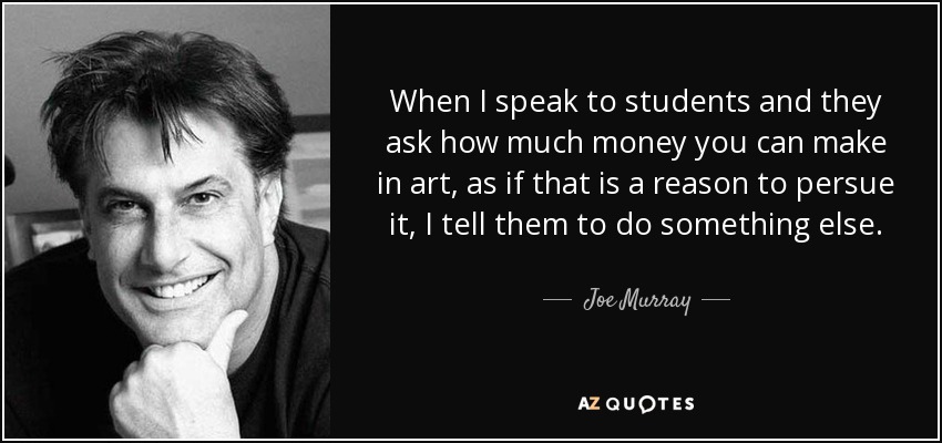 When I speak to students and they ask how much money you can make in art, as if that is a reason to persue it, I tell them to do something else. - Joe Murray