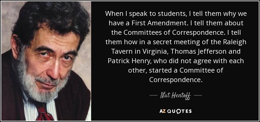 When I speak to students, I tell them why we have a First Amendment. I tell them about the Committees of Correspondence. I tell them how in a secret meeting of the Raleigh Tavern in Virginia, Thomas Jefferson and Patrick Henry, who did not agree with each other, started a Committee of Correspondence. - Nat Hentoff