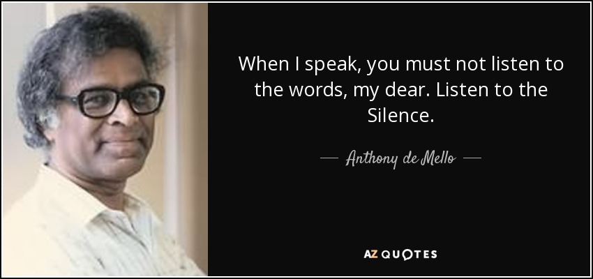 When I speak, you must not listen to the words, my dear. Listen to the Silence. - Anthony de Mello