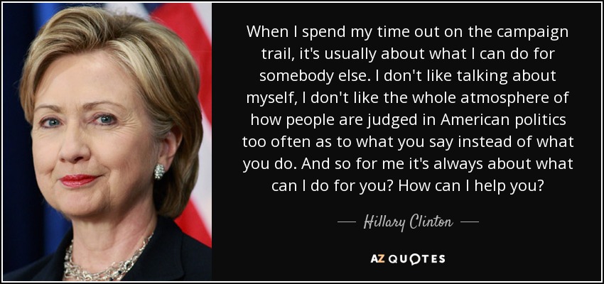 When I spend my time out on the campaign trail, it's usually about what I can do for somebody else. I don't like talking about myself, I don't like the whole atmosphere of how people are judged in American politics too often as to what you say instead of what you do. And so for me it's always about what can I do for you? How can I help you? - Hillary Clinton