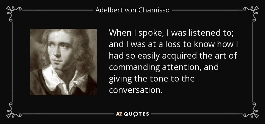 When I spoke, I was listened to; and I was at a loss to know how I had so easily acquired the art of commanding attention, and giving the tone to the conversation. - Adelbert von Chamisso