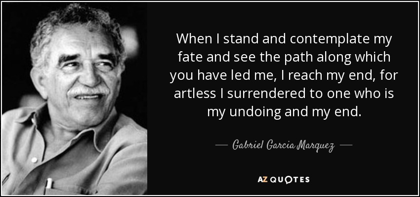 When I stand and contemplate my fate and see the path along which you have led me, I reach my end, for artless I surrendered to one who is my undoing and my end. - Gabriel Garcia Marquez