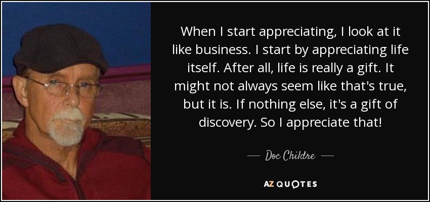 When I start appreciating, I look at it like business. I start by appreciating life itself. After all, life is really a gift. It might not always seem like that's true, but it is. If nothing else, it's a gift of discovery. So I appreciate that! - Doc Childre