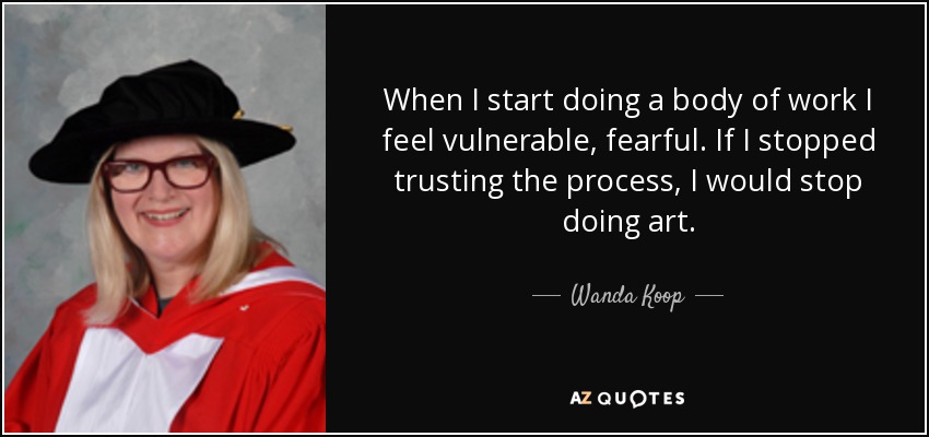 When I start doing a body of work I feel vulnerable, fearful. If I stopped trusting the process, I would stop doing art. - Wanda Koop