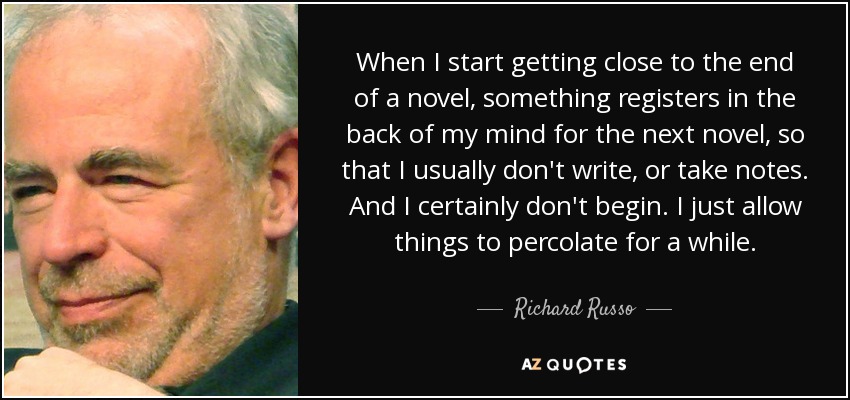 When I start getting close to the end of a novel, something registers in the back of my mind for the next novel, so that I usually don't write, or take notes. And I certainly don't begin. I just allow things to percolate for a while. - Richard Russo