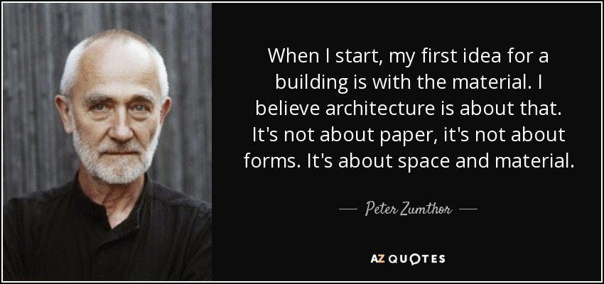 When I start, my first idea for a building is with the material. I believe architecture is about that. It's not about paper, it's not about forms. It's about space and material. - Peter Zumthor