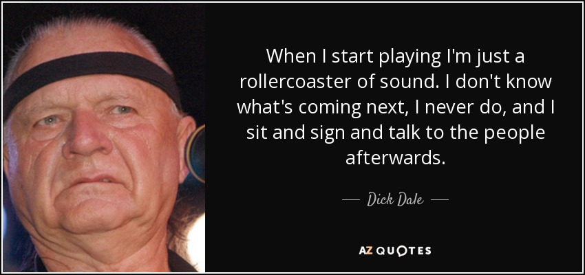When I start playing I'm just a rollercoaster of sound. I don't know what's coming next, I never do, and I sit and sign and talk to the people afterwards. - Dick Dale