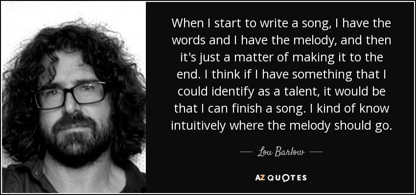 When I start to write a song, I have the words and I have the melody, and then it's just a matter of making it to the end. I think if I have something that I could identify as a talent, it would be that I can finish a song. I kind of know intuitively where the melody should go. - Lou Barlow