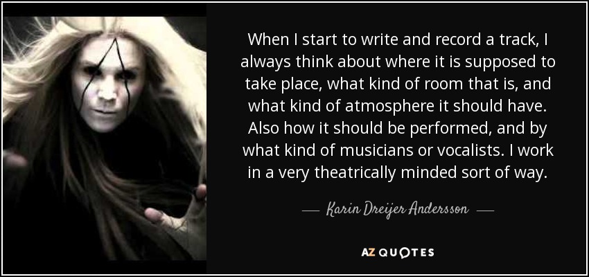 When I start to write and record a track, I always think about where it is supposed to take place, what kind of room that is, and what kind of atmosphere it should have. Also how it should be performed, and by what kind of musicians or vocalists. I work in a very theatrically minded sort of way. - Karin Dreijer Andersson