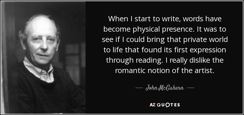 When I start to write, words have become physical presence. It was to see if I could bring that private world to life that found its first expression through reading. I really dislike the romantic notion of the artist. - John McGahern