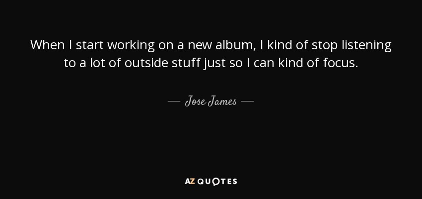 When I start working on a new album, I kind of stop listening to a lot of outside stuff just so I can kind of focus. - Jose James