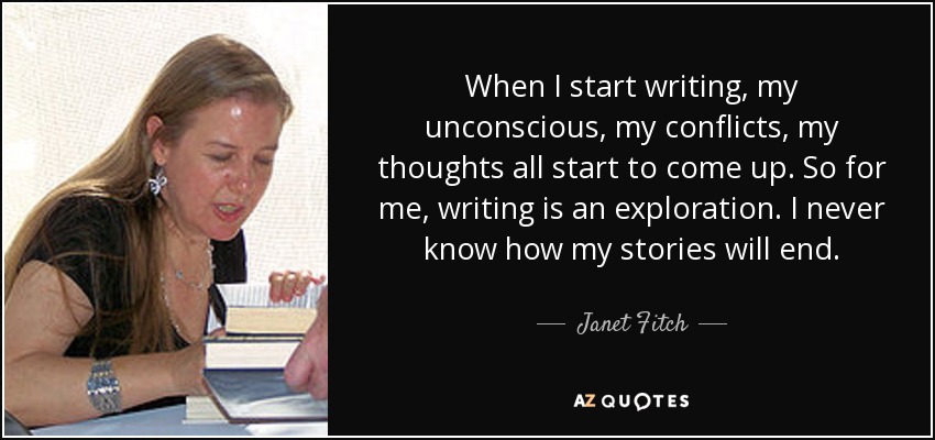 When I start writing, my unconscious, my conflicts, my thoughts all start to come up. So for me, writing is an exploration. I never know how my stories will end. - Janet Fitch