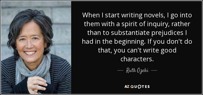 When I start writing novels, I go into them with a spirit of inquiry, rather than to substantiate prejudices I had in the beginning. If you don't do that, you can't write good characters. - Ruth Ozeki
