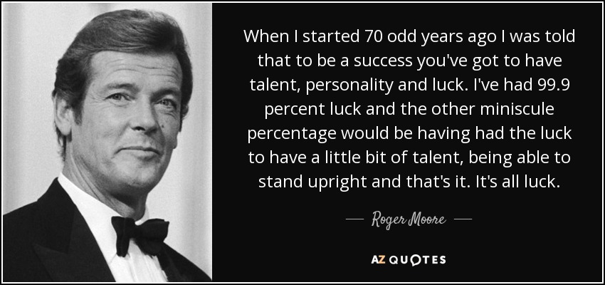 When I started 70 odd years ago I was told that to be a success you've got to have talent, personality and luck. I've had 99.9 percent luck and the other miniscule percentage would be having had the luck to have a little bit of talent, being able to stand upright and that's it. It's all luck. - Roger Moore