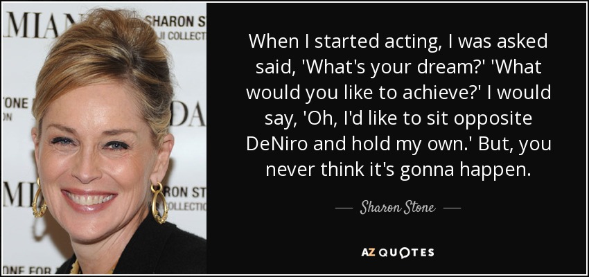 When I started acting, I was asked said, 'What's your dream?' 'What would you like to achieve?' I would say, 'Oh, I'd like to sit opposite DeNiro and hold my own.' But, you never think it's gonna happen. - Sharon Stone