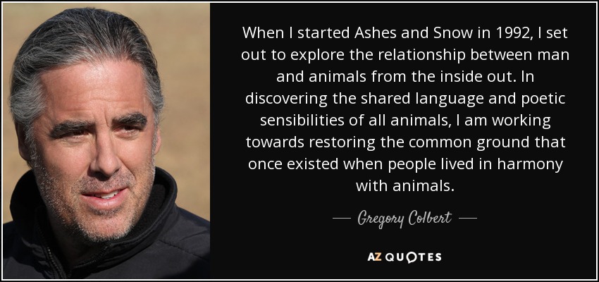 When I started Ashes and Snow in 1992, I set out to explore the relationship between man and animals from the inside out. In discovering the shared language and poetic sensibilities of all animals, I am working towards restoring the common ground that once existed when people lived in harmony with animals. - Gregory Colbert