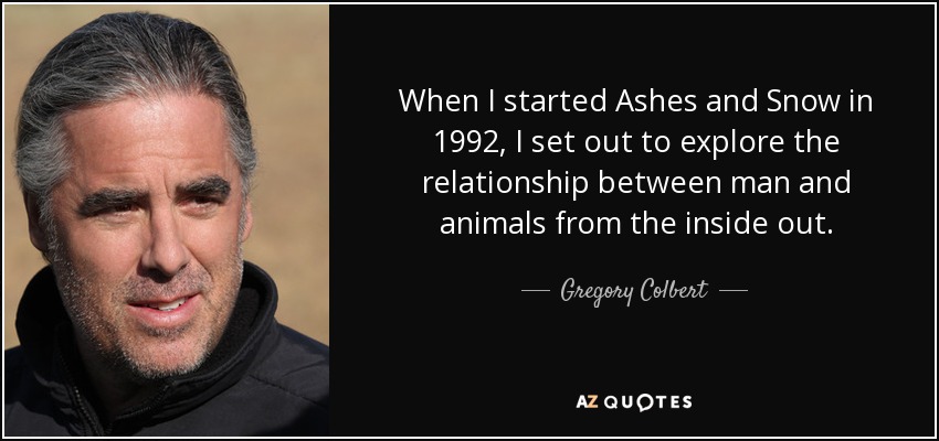 When I started Ashes and Snow in 1992, I set out to explore the relationship between man and animals from the inside out. - Gregory Colbert