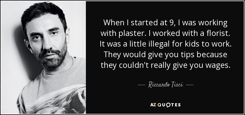 When I started at 9, I was working with plaster. I worked with a florist. It was a little illegal for kids to work. They would give you tips because they couldn't really give you wages. - Riccardo Tisci